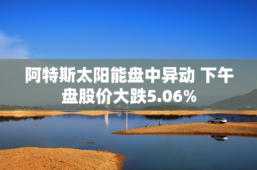 阿特斯太阳能盘中异动 下午盘股价大跌5.06%