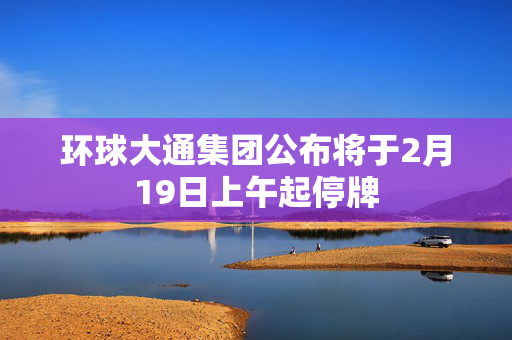 环球大通集团公布将于2月19日上午起停牌