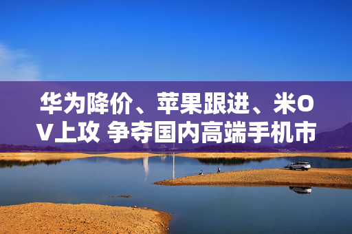 华为降价、苹果跟进、米OV上攻 争夺国内高端手机市场份额