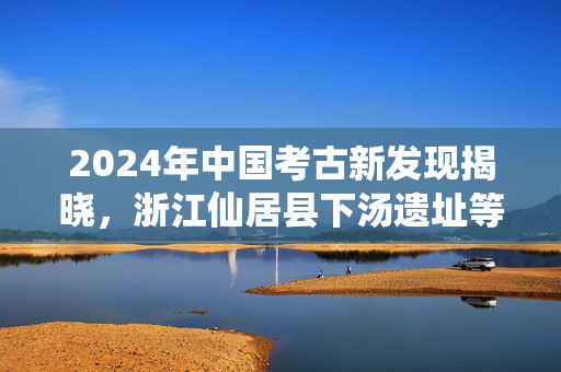 2024年中国考古新发现揭晓，浙江仙居县下汤遗址等入选