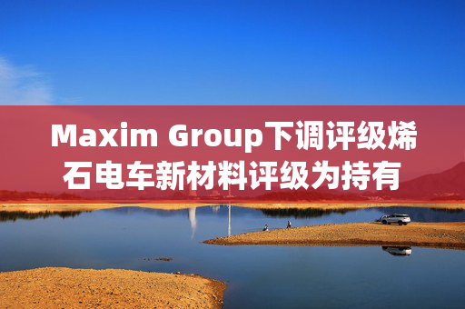 Maxim Group下调评级烯石电车新材料评级为持有