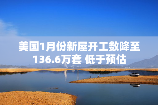 美国1月份新屋开工数降至136.6万套 低于预估