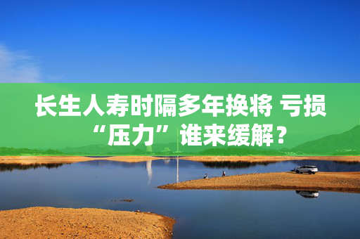 长生人寿时隔多年换将 亏损“压力”谁来缓解？