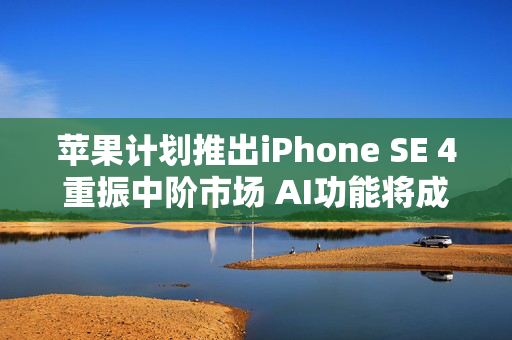 苹果计划推出iPhone SE 4重振中阶市场 AI功能将成关键卖点