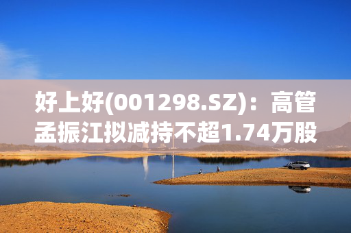 好上好(001298.SZ)：高管孟振江拟减持不超1.74万股