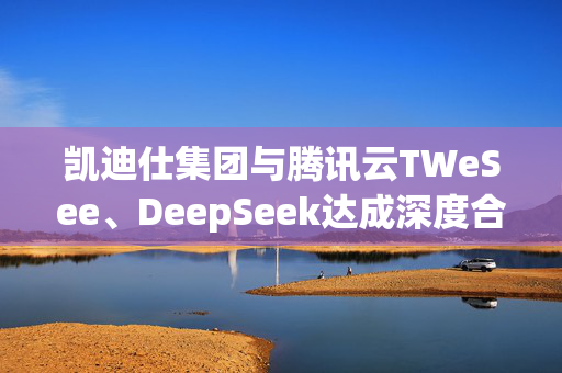 凯迪仕集团与腾讯云TWeSee、DeepSeek达成深度合作