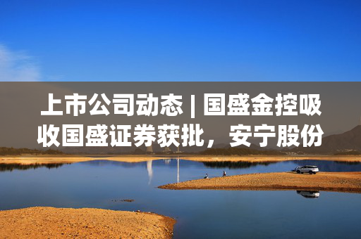 上市公司动态 | 国盛金控吸收国盛证券获批，安宁股份筹划重大资产重组