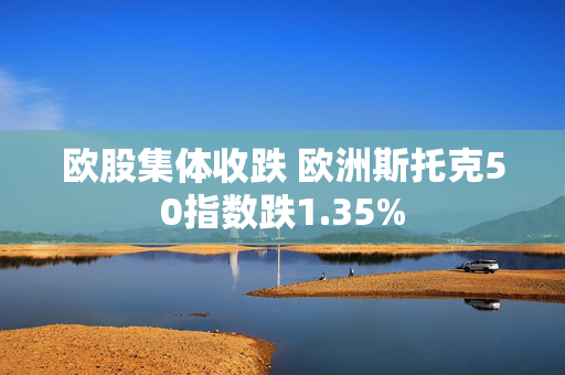 欧股集体收跌 欧洲斯托克50指数跌1.35%