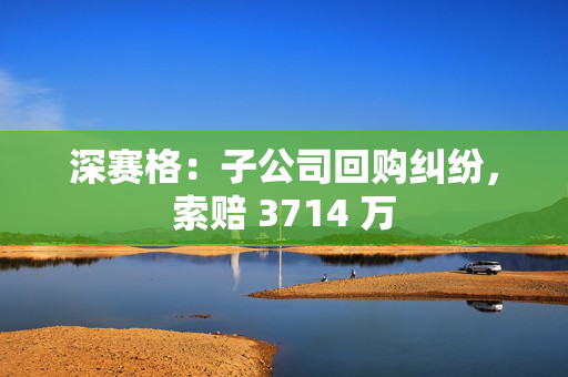 深赛格：子公司回购纠纷，索赔 3714 万