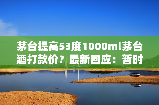 茅台提高53度1000ml茅台酒打款价？最新回应：暂时没有考虑