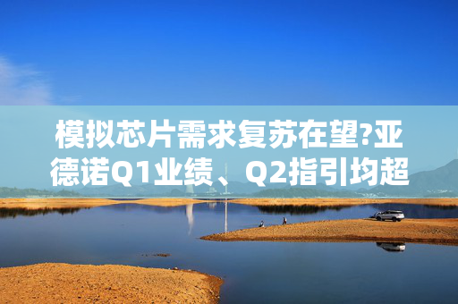 模拟芯片需求复苏在望?亚德诺Q1业绩、Q2指引均超预期