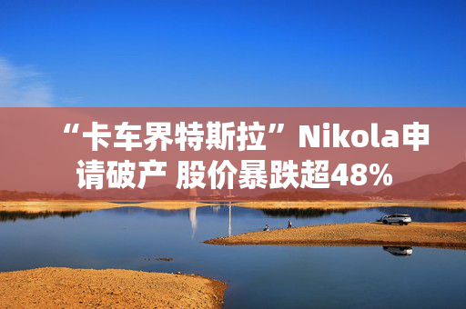 “卡车界特斯拉”Nikola申请破产 股价暴跌超48%