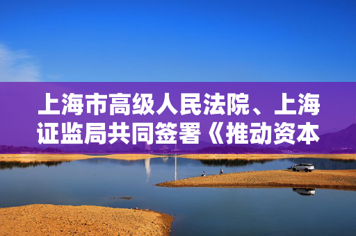 上海市高级人民法院、上海证监局共同签署《推动资本市场高质量发展 助力上海国际金融中心建设合作备忘录》