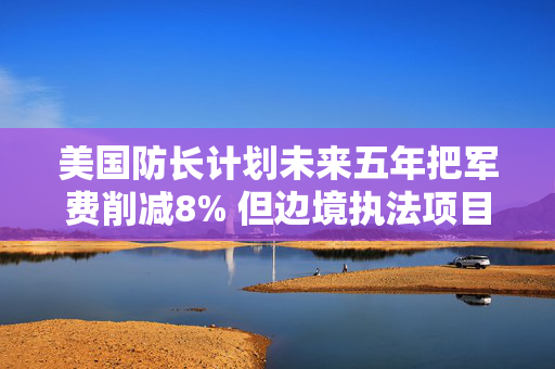 美国防长计划未来五年把军费削减8% 但边境执法项目不受影响