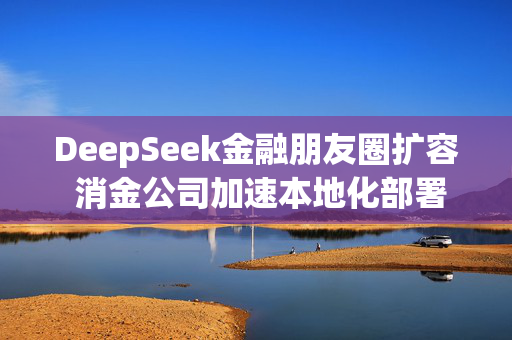 DeepSeek金融朋友圈扩容 消金公司加速本地化部署