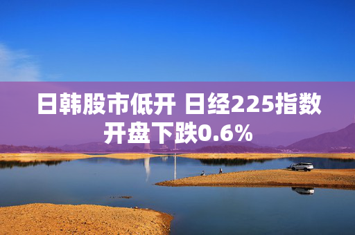 日韩股市低开 日经225指数开盘下跌0.6%