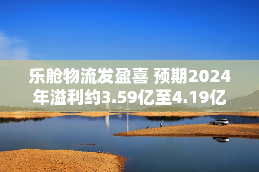 乐舱物流发盈喜 预期2024年溢利约3.59亿至4.19亿元同比增加199%至249%