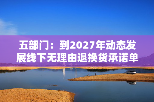 五部门：到2027年动态发展线下无理由退换货承诺单位150万家以上