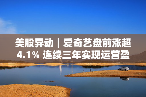 美股异动｜爱奇艺盘前涨超4.1% 连续三年实现运营盈利