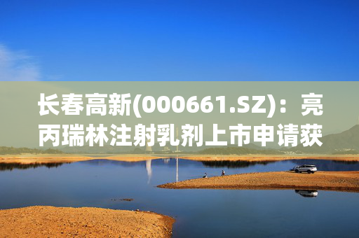 长春高新(000661.SZ)：亮丙瑞林注射乳剂上市申请获得受理