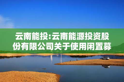 云南能投:云南能源投资股份有限公司关于使用闲置募集资金进行现金管理的进展公告