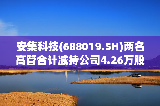 安集科技(688019.SH)两名高管合计减持公司4.26万股