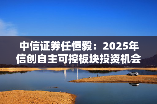 中信证券任恒毅：2025年信创自主可控板块投资机会逐渐增多