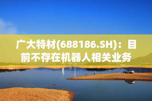 广大特材(688186.SH)：目前不存在机器人相关业务