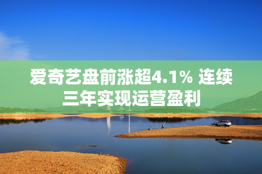 爱奇艺盘前涨超4.1% 连续三年实现运营盈利