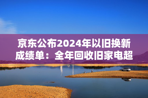 京东公布2024年以旧换新成绩单：全年回收旧家电超2000万台