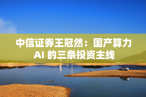 中信证券王冠然：国产算力 AI 的三条投资主线