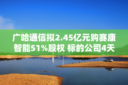 广哈通信拟2.45亿元购赛康智能51%股权 标的公司4天前终止北交所上市辅导