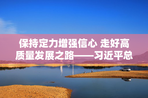 保持定力增强信心 走好高质量发展之路——习近平总书记重要讲话为新时代新征程民营企业发展指明前进方向