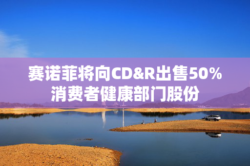 赛诺菲将向CD&R出售50%消费者健康部门股份