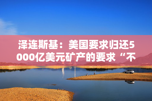 泽连斯基：美国要求归还5000亿美元矿产的要求“不是严肃的对话”