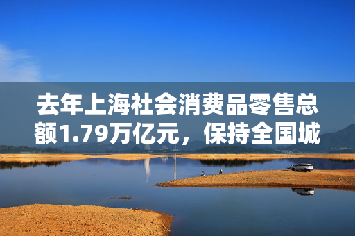 去年上海社会消费品零售总额1.79万亿元，保持全国城市首位