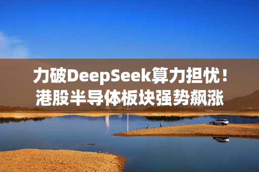 力破DeepSeek算力担忧！港股半导体板块强势飙涨