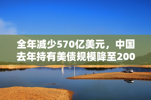 全年减少570亿美元，中国去年持有美债规模降至2009年以来最低水平