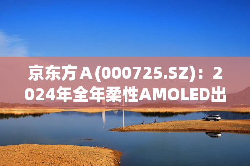 京东方Ａ(000725.SZ)：2024年全年柔性AMOLED出货量约1.4亿片，同比持续增长