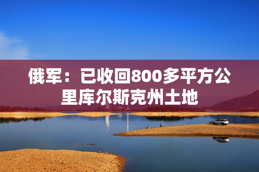 俄军：已收回800多平方公里库尔斯克州土地