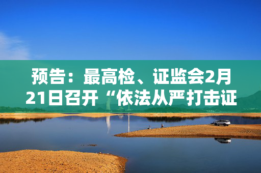 预告：最高检、证监会2月21日召开“依法从严打击证券违法犯罪 促进资本市场健康发展”新闻发布会