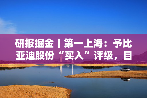 研报掘金丨第一上海：予比亚迪股份“买入”评级，目标价486.4港元