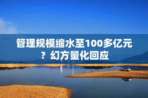 管理规模缩水至100多亿元？幻方量化回应