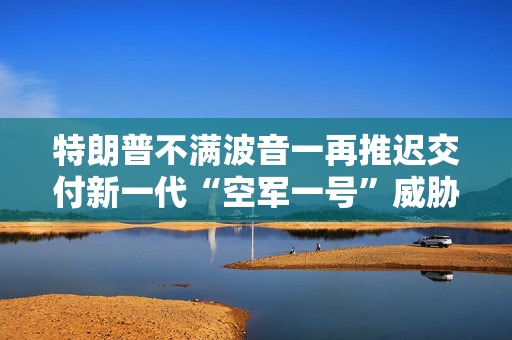 特朗普不满波音一再推迟交付新一代“空军一号”威胁要另辟蹊径