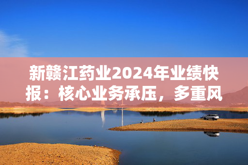 新赣江药业2024年业绩快报：核心业务承压，多重风险需警惕