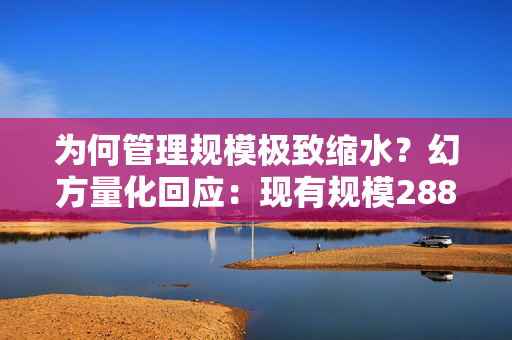 为何管理规模极致缩水？幻方量化回应：现有规模288亿！所有产品只能赎回不能申购