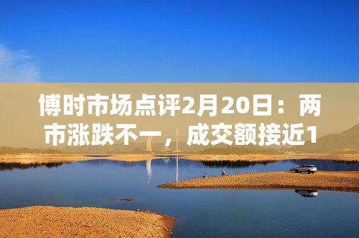 博时市场点评2月20日：两市涨跌不一，成交额接近1.8万亿