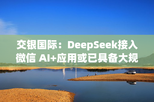 交银国际：DeepSeek接入微信 AI+应用或已具备大规模落地条件