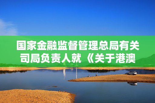 国家金融监督管理总局有关司局负责人就 《关于港澳银行内地分行开办银行卡业务有关事项的通知》答记者问