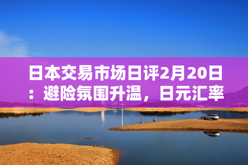 日本交易市场日评2月20日：避险氛围升温，日元汇率继续走强。